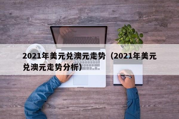 2021年美元兑澳元走势（2021年美元兑澳元走势分析）