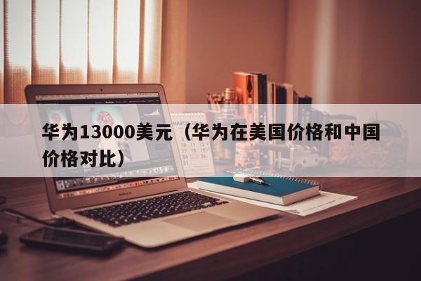 华为13000美元（华为在美国价格和中国价格对比）
