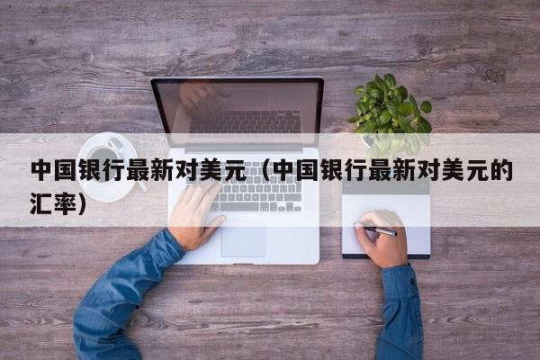 中国银行最新对美元（中国银行最新对美元的汇率）