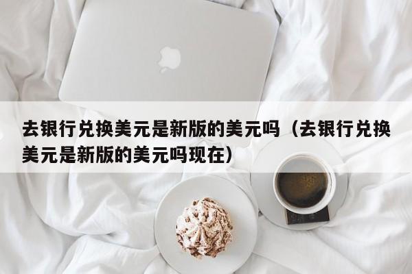 去银行兑换美元是新版的美元吗（去银行兑换美元是新版的美元吗现在）