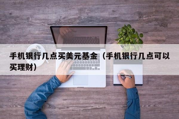 手机银行几点买美元基金（手机银行几点可以买理财）