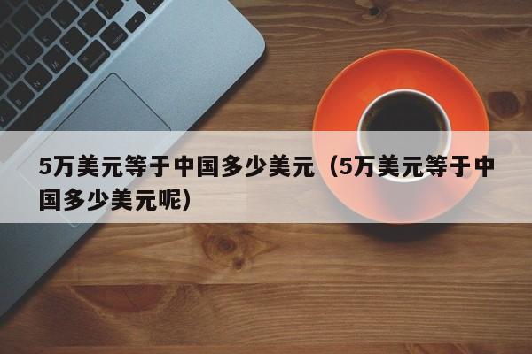 5万美元等于中国多少美元（5万美元等于中国多少美元呢）