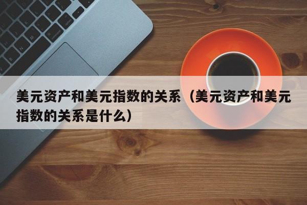 美元资产和美元指数的关系（美元资产和美元指数的关系是什么）