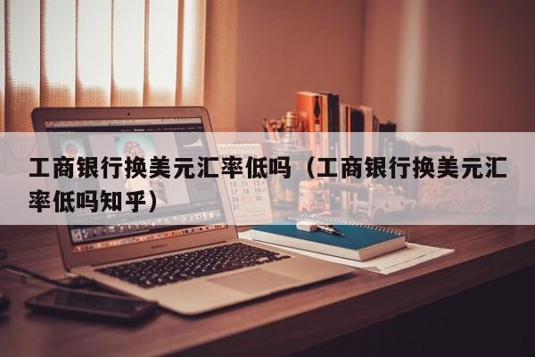 工商银行换美元汇率低吗（工商银行换美元汇率低吗知乎）