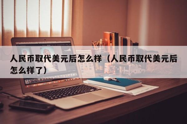 人民币取代美元后怎么样（人民币取代美元后怎么样了）