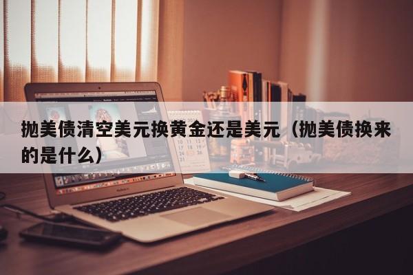 抛美债清空美元换黄金还是美元（抛美债换来的是什么）