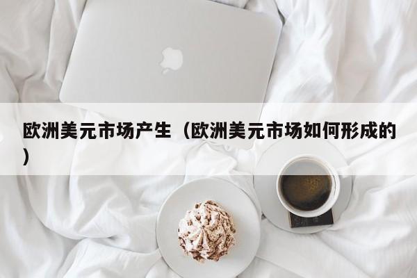 欧洲美元市场产生（欧洲美元市场如何形成的）