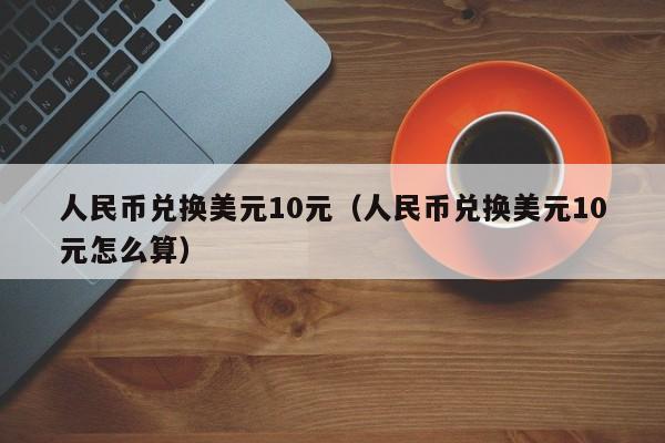人民币兑换美元10元（人民币兑换美元10元怎么算）