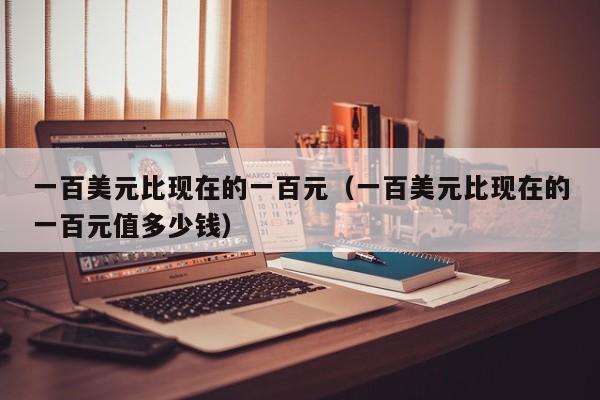 一百美元比现在的一百元（一百美元比现在的一百元值多少钱）