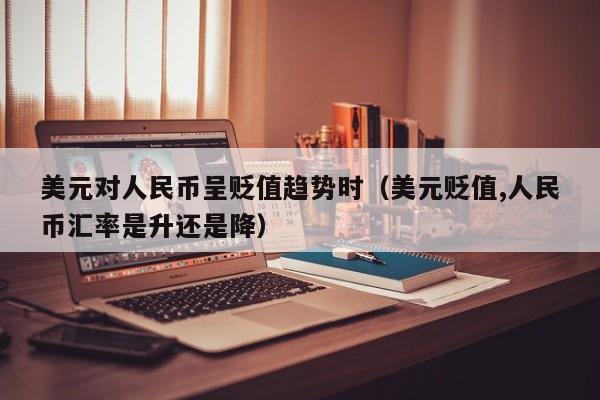 美元对人民币呈贬值趋势时（美元贬值,人民币汇率是升还是降）