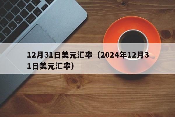 12月31日美元汇率（2024年12月31日美元汇率）