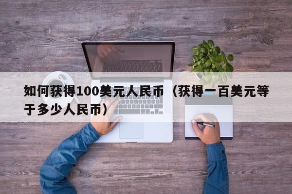 如何获得100美元人民币（获得一百美元等于多少人民币）