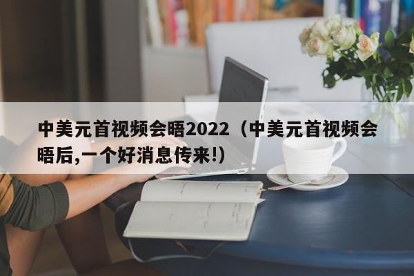 中美元首视频会晤2022（中美元首视频会晤后,一个好消息传来!）