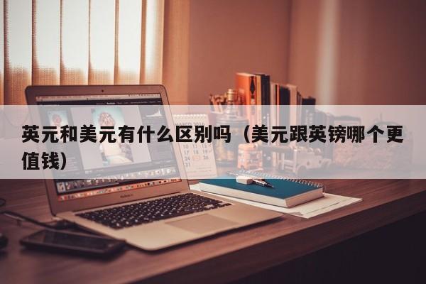 英元和美元有什么区别吗（美元跟英镑哪个更值钱）