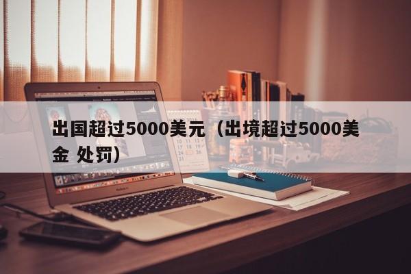 出国超过5000美元（出境超过5000美金 处罚）