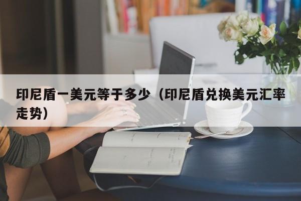 印尼盾一美元等于多少（印尼盾兑换美元汇率走势）