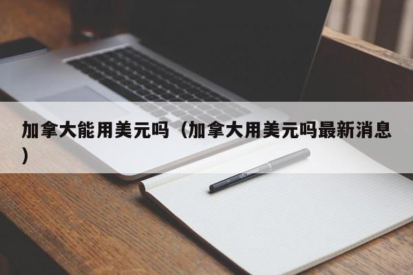 加拿大能用美元吗（加拿大用美元吗最新消息）