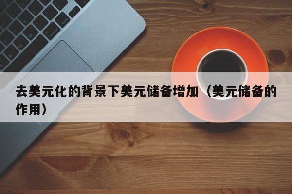 去美元化的背景下美元储备增加（美元储备的作用）