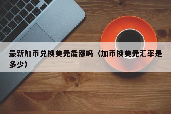 最新加币兑换美元能涨吗（加币换美元汇率是多少）