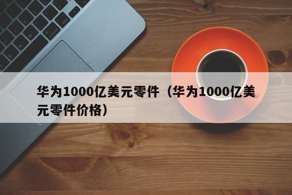 华为1000亿美元零件（华为1000亿美元零件价格）