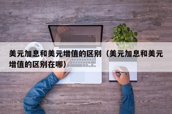 美元加息和美元增值的区别（美元加息和美元增值的区别在哪）