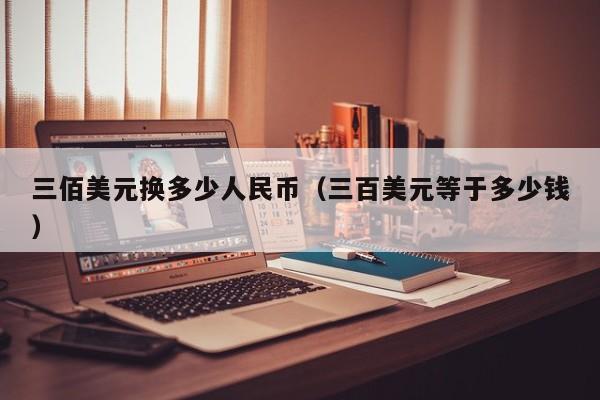 三佰美元换多少人民币（三百美元等于多少钱）