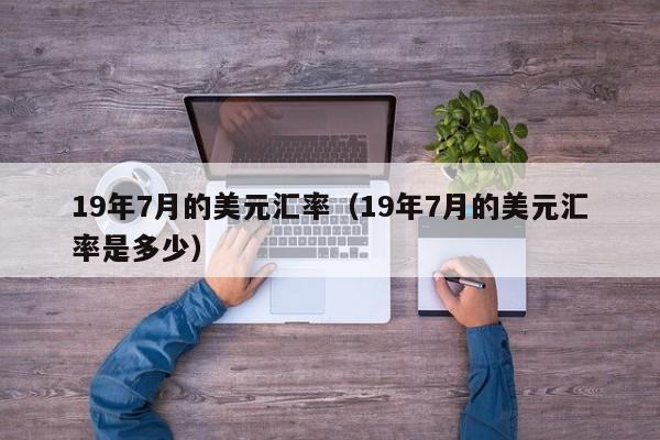 19年7月的美元汇率（19年7月的美元汇率是多少）