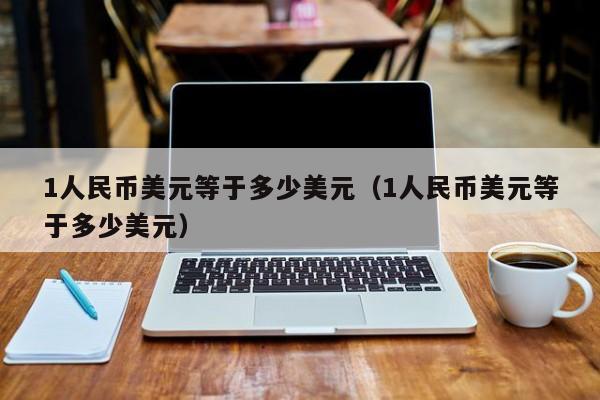 1人民币美元等于多少美元（1人民币美元等于多少美元）