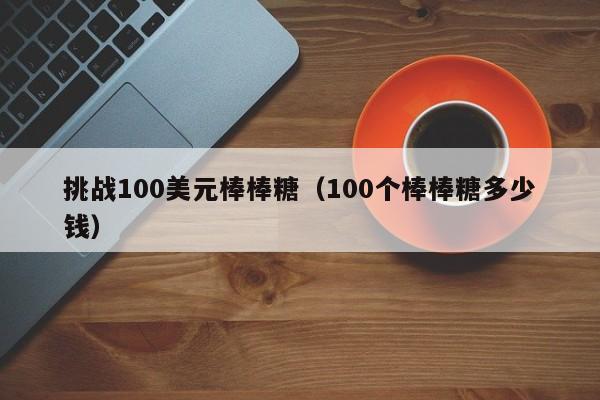 挑战100美元棒棒糖（100个棒棒糖多少钱）