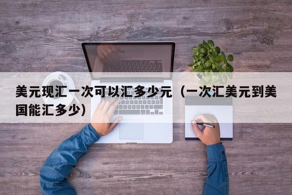 美元现汇一次可以汇多少元（一次汇美元到美国能汇多少）