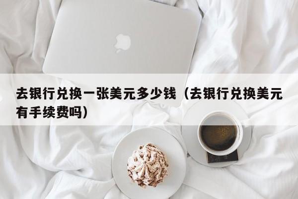 去银行兑换一张美元多少钱（去银行兑换美元有手续费吗）