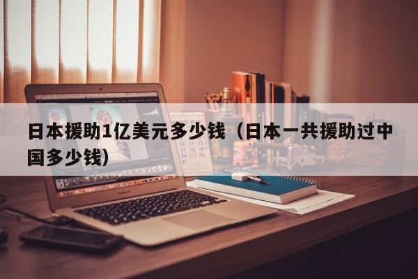 日本援助1亿美元多少钱（日本一共援助过中国多少钱）