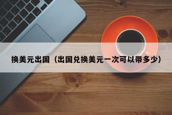 换美元出国（出国兑换美元一次可以带多少）