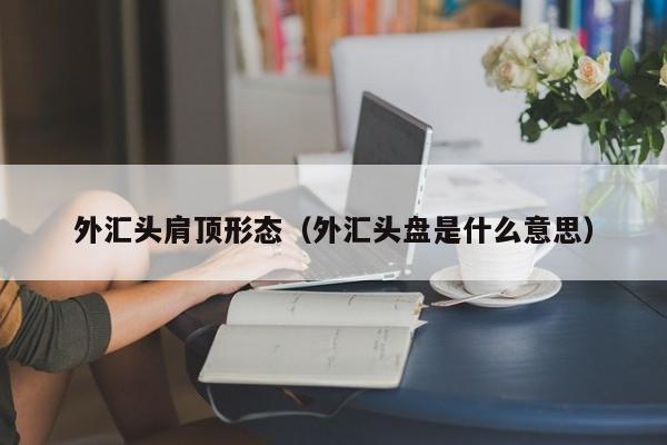 外汇头肩顶形态（外汇头盘是什么意思）