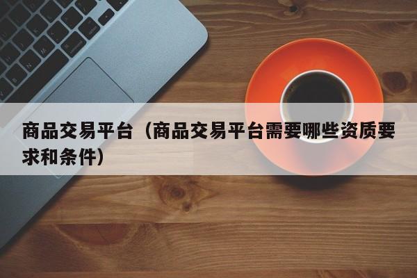 商品交易平台（商品交易平台需要哪些资质要求和条件）